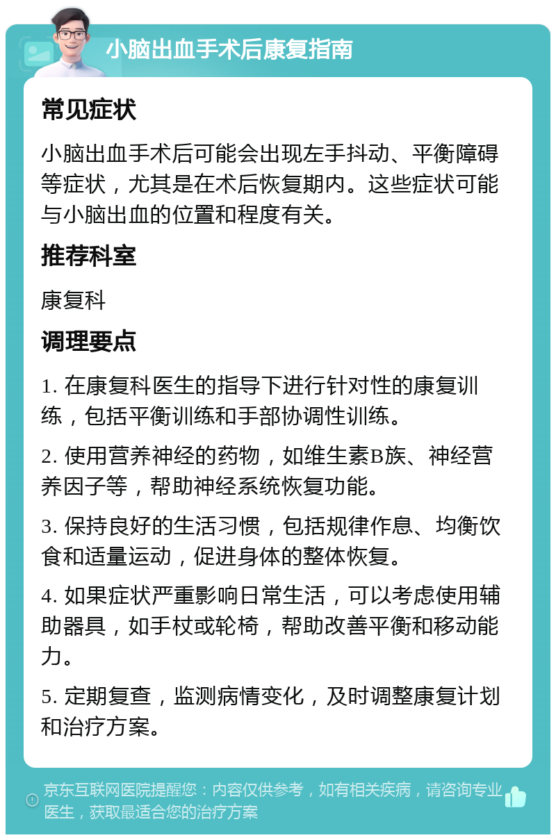 小脑出血手术后康复指南 常见症状 小脑出血手术后可能会出现左手抖动、平衡障碍等症状，尤其是在术后恢复期内。这些症状可能与小脑出血的位置和程度有关。 推荐科室 康复科 调理要点 1. 在康复科医生的指导下进行针对性的康复训练，包括平衡训练和手部协调性训练。 2. 使用营养神经的药物，如维生素B族、神经营养因子等，帮助神经系统恢复功能。 3. 保持良好的生活习惯，包括规律作息、均衡饮食和适量运动，促进身体的整体恢复。 4. 如果症状严重影响日常生活，可以考虑使用辅助器具，如手杖或轮椅，帮助改善平衡和移动能力。 5. 定期复查，监测病情变化，及时调整康复计划和治疗方案。