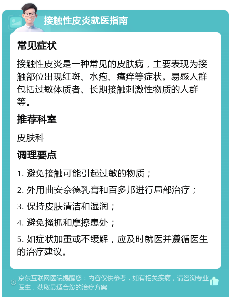 接触性皮炎就医指南 常见症状 接触性皮炎是一种常见的皮肤病，主要表现为接触部位出现红斑、水疱、瘙痒等症状。易感人群包括过敏体质者、长期接触刺激性物质的人群等。 推荐科室 皮肤科 调理要点 1. 避免接触可能引起过敏的物质； 2. 外用曲安奈德乳膏和百多邦进行局部治疗； 3. 保持皮肤清洁和湿润； 4. 避免搔抓和摩擦患处； 5. 如症状加重或不缓解，应及时就医并遵循医生的治疗建议。