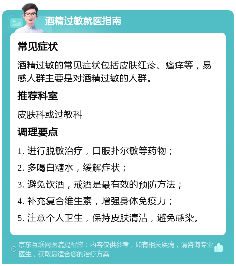 酒精过敏就医指南 常见症状 酒精过敏的常见症状包括皮肤红疹、瘙痒等，易感人群主要是对酒精过敏的人群。 推荐科室 皮肤科或过敏科 调理要点 1. 进行脱敏治疗，口服扑尔敏等药物； 2. 多喝白糖水，缓解症状； 3. 避免饮酒，戒酒是最有效的预防方法； 4. 补充复合维生素，增强身体免疫力； 5. 注意个人卫生，保持皮肤清洁，避免感染。