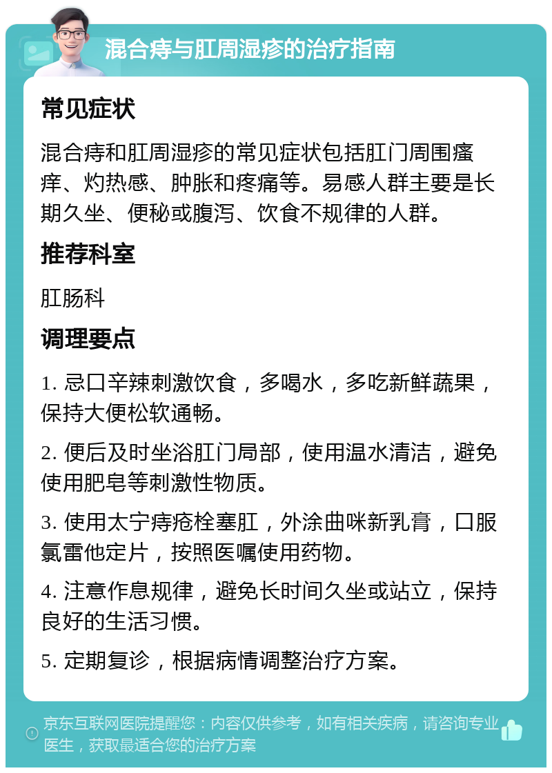 混合痔与肛周湿疹的治疗指南 常见症状 混合痔和肛周湿疹的常见症状包括肛门周围瘙痒、灼热感、肿胀和疼痛等。易感人群主要是长期久坐、便秘或腹泻、饮食不规律的人群。 推荐科室 肛肠科 调理要点 1. 忌口辛辣刺激饮食，多喝水，多吃新鲜蔬果，保持大便松软通畅。 2. 便后及时坐浴肛门局部，使用温水清洁，避免使用肥皂等刺激性物质。 3. 使用太宁痔疮栓塞肛，外涂曲咪新乳膏，口服氯雷他定片，按照医嘱使用药物。 4. 注意作息规律，避免长时间久坐或站立，保持良好的生活习惯。 5. 定期复诊，根据病情调整治疗方案。