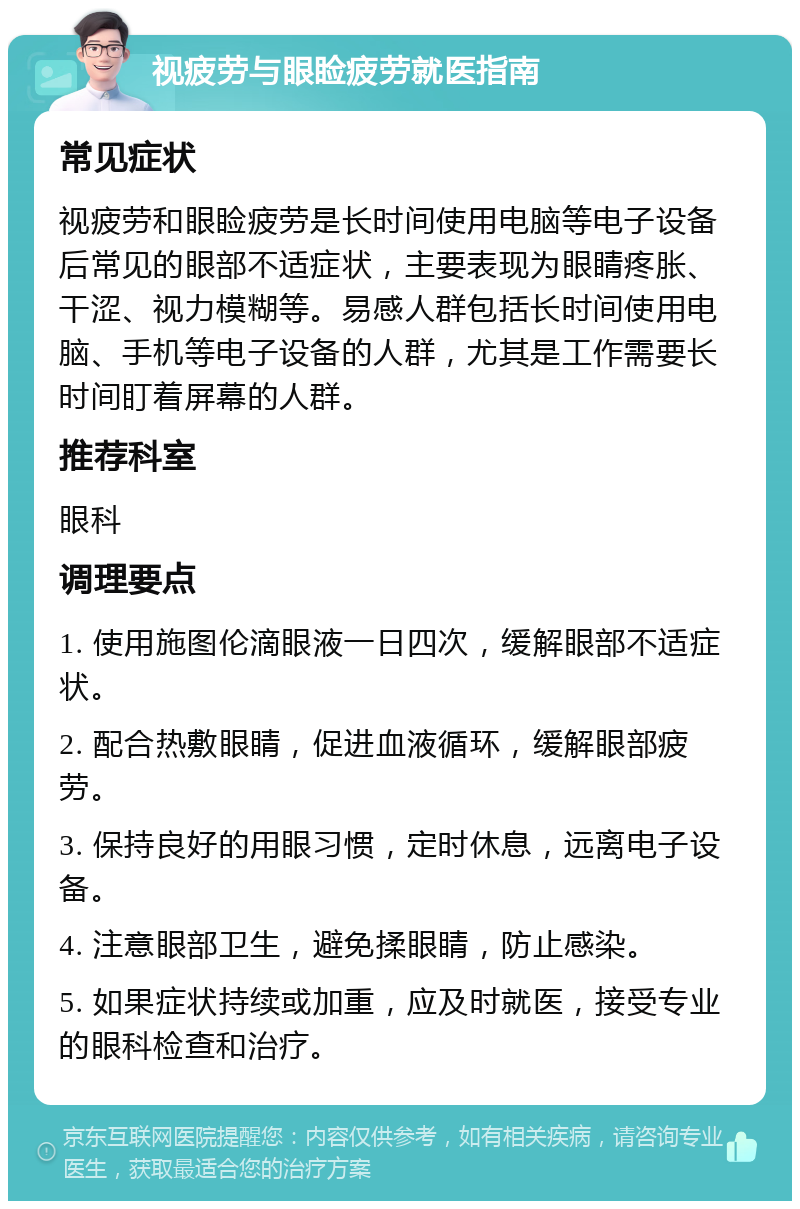 视疲劳与眼睑疲劳就医指南 常见症状 视疲劳和眼睑疲劳是长时间使用电脑等电子设备后常见的眼部不适症状，主要表现为眼睛疼胀、干涩、视力模糊等。易感人群包括长时间使用电脑、手机等电子设备的人群，尤其是工作需要长时间盯着屏幕的人群。 推荐科室 眼科 调理要点 1. 使用施图伦滴眼液一日四次，缓解眼部不适症状。 2. 配合热敷眼睛，促进血液循环，缓解眼部疲劳。 3. 保持良好的用眼习惯，定时休息，远离电子设备。 4. 注意眼部卫生，避免揉眼睛，防止感染。 5. 如果症状持续或加重，应及时就医，接受专业的眼科检查和治疗。