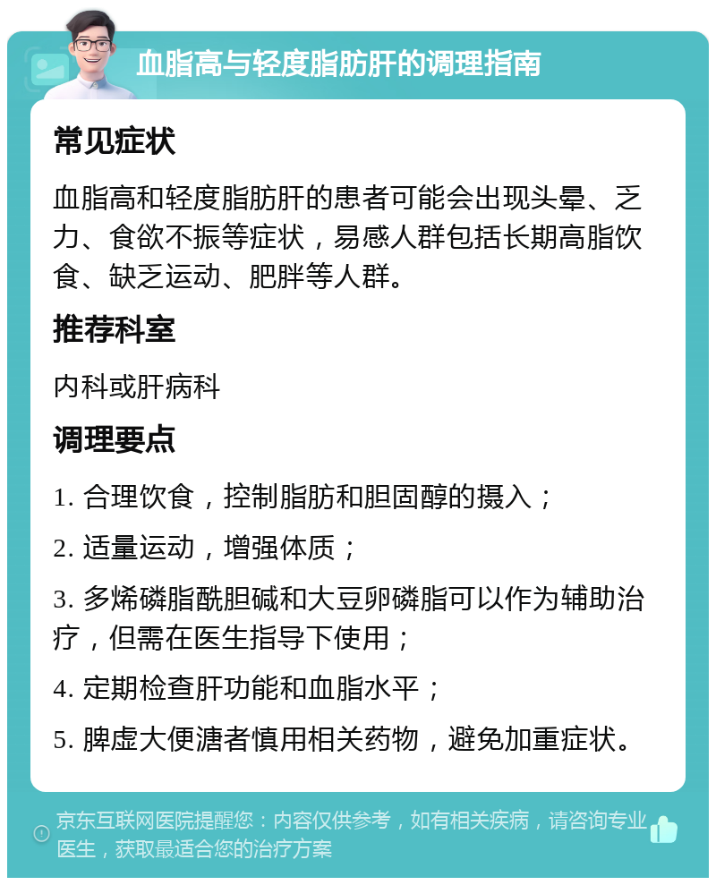 血脂高与轻度脂肪肝的调理指南 常见症状 血脂高和轻度脂肪肝的患者可能会出现头晕、乏力、食欲不振等症状，易感人群包括长期高脂饮食、缺乏运动、肥胖等人群。 推荐科室 内科或肝病科 调理要点 1. 合理饮食，控制脂肪和胆固醇的摄入； 2. 适量运动，增强体质； 3. 多烯磷脂酰胆碱和大豆卵磷脂可以作为辅助治疗，但需在医生指导下使用； 4. 定期检查肝功能和血脂水平； 5. 脾虚大便溏者慎用相关药物，避免加重症状。