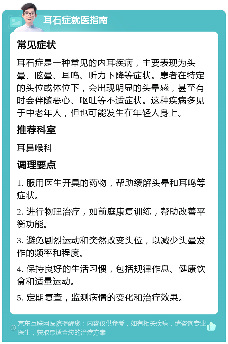 耳石症就医指南 常见症状 耳石症是一种常见的内耳疾病，主要表现为头晕、眩晕、耳鸣、听力下降等症状。患者在特定的头位或体位下，会出现明显的头晕感，甚至有时会伴随恶心、呕吐等不适症状。这种疾病多见于中老年人，但也可能发生在年轻人身上。 推荐科室 耳鼻喉科 调理要点 1. 服用医生开具的药物，帮助缓解头晕和耳鸣等症状。 2. 进行物理治疗，如前庭康复训练，帮助改善平衡功能。 3. 避免剧烈运动和突然改变头位，以减少头晕发作的频率和程度。 4. 保持良好的生活习惯，包括规律作息、健康饮食和适量运动。 5. 定期复查，监测病情的变化和治疗效果。