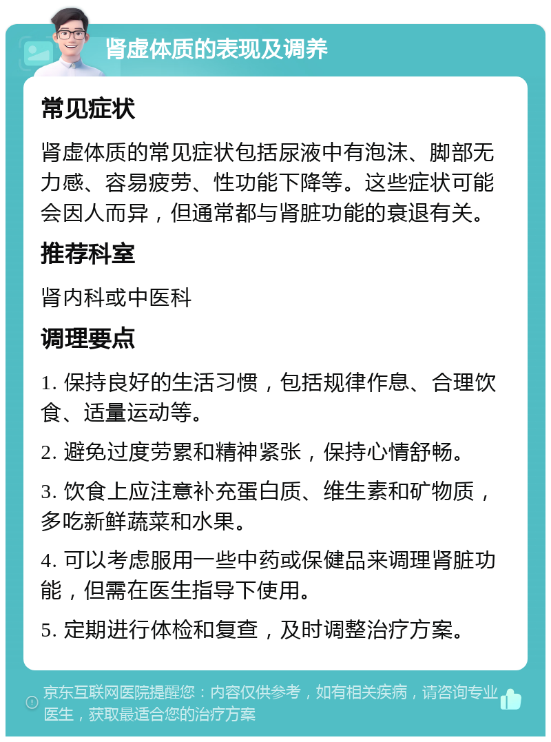 肾虚体质的表现及调养 常见症状 肾虚体质的常见症状包括尿液中有泡沫、脚部无力感、容易疲劳、性功能下降等。这些症状可能会因人而异，但通常都与肾脏功能的衰退有关。 推荐科室 肾内科或中医科 调理要点 1. 保持良好的生活习惯，包括规律作息、合理饮食、适量运动等。 2. 避免过度劳累和精神紧张，保持心情舒畅。 3. 饮食上应注意补充蛋白质、维生素和矿物质，多吃新鲜蔬菜和水果。 4. 可以考虑服用一些中药或保健品来调理肾脏功能，但需在医生指导下使用。 5. 定期进行体检和复查，及时调整治疗方案。