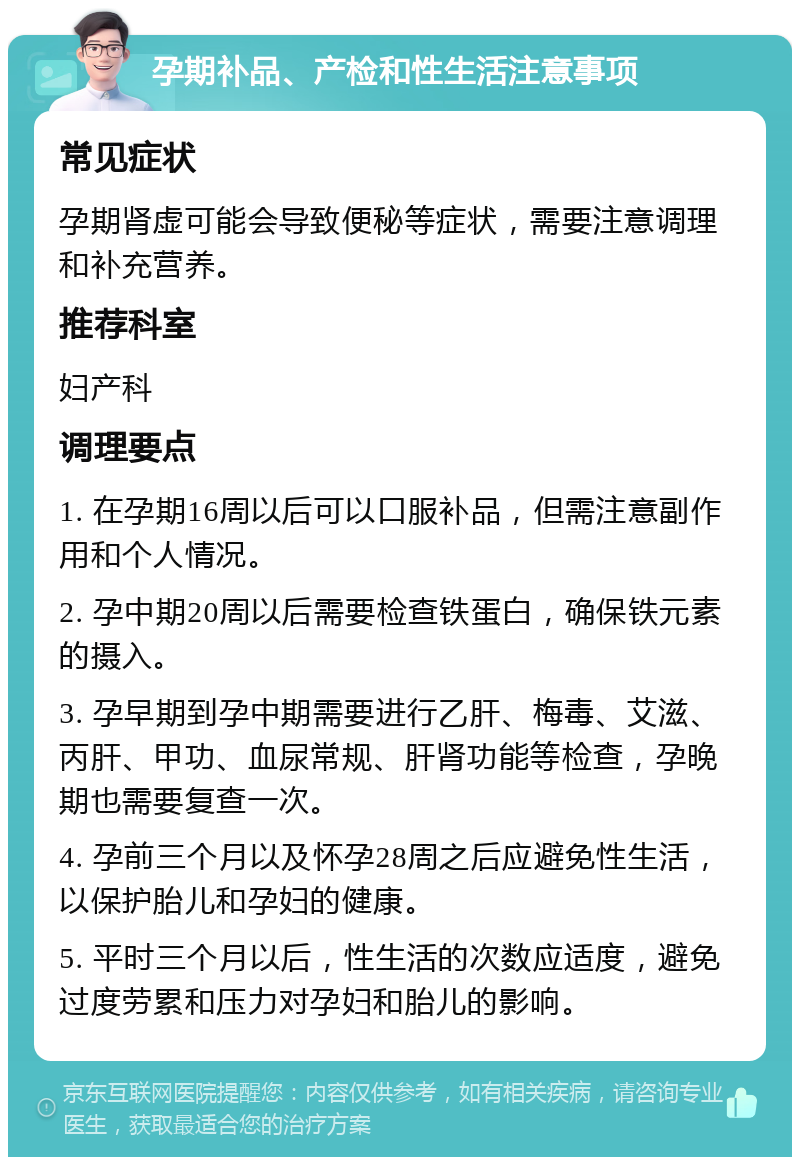 孕期补品、产检和性生活注意事项 常见症状 孕期肾虚可能会导致便秘等症状，需要注意调理和补充营养。 推荐科室 妇产科 调理要点 1. 在孕期16周以后可以口服补品，但需注意副作用和个人情况。 2. 孕中期20周以后需要检查铁蛋白，确保铁元素的摄入。 3. 孕早期到孕中期需要进行乙肝、梅毒、艾滋、丙肝、甲功、血尿常规、肝肾功能等检查，孕晚期也需要复查一次。 4. 孕前三个月以及怀孕28周之后应避免性生活，以保护胎儿和孕妇的健康。 5. 平时三个月以后，性生活的次数应适度，避免过度劳累和压力对孕妇和胎儿的影响。