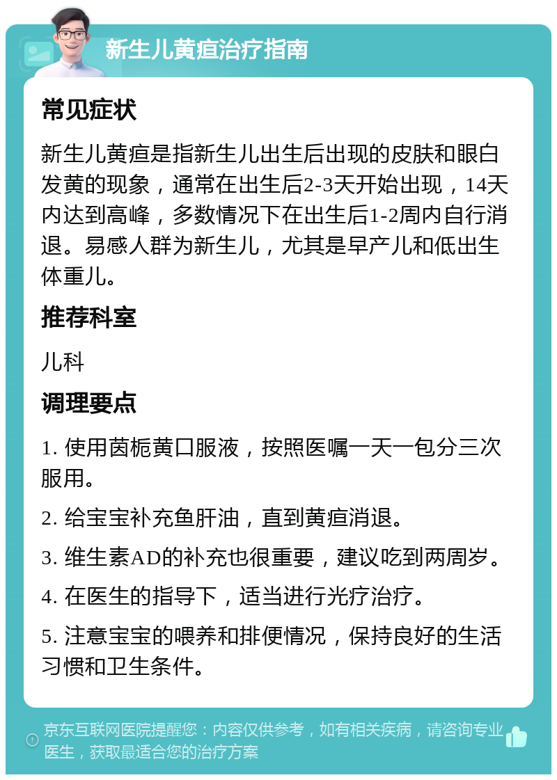 新生儿黄疸治疗指南 常见症状 新生儿黄疸是指新生儿出生后出现的皮肤和眼白发黄的现象，通常在出生后2-3天开始出现，14天内达到高峰，多数情况下在出生后1-2周内自行消退。易感人群为新生儿，尤其是早产儿和低出生体重儿。 推荐科室 儿科 调理要点 1. 使用茵栀黄口服液，按照医嘱一天一包分三次服用。 2. 给宝宝补充鱼肝油，直到黄疸消退。 3. 维生素AD的补充也很重要，建议吃到两周岁。 4. 在医生的指导下，适当进行光疗治疗。 5. 注意宝宝的喂养和排便情况，保持良好的生活习惯和卫生条件。