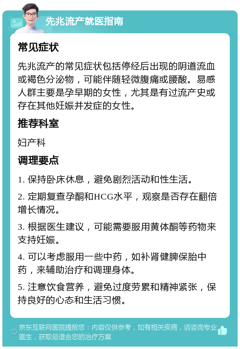 先兆流产就医指南 常见症状 先兆流产的常见症状包括停经后出现的阴道流血或褐色分泌物，可能伴随轻微腹痛或腰酸。易感人群主要是孕早期的女性，尤其是有过流产史或存在其他妊娠并发症的女性。 推荐科室 妇产科 调理要点 1. 保持卧床休息，避免剧烈活动和性生活。 2. 定期复查孕酮和HCG水平，观察是否存在翻倍增长情况。 3. 根据医生建议，可能需要服用黄体酮等药物来支持妊娠。 4. 可以考虑服用一些中药，如补肾健脾保胎中药，来辅助治疗和调理身体。 5. 注意饮食营养，避免过度劳累和精神紧张，保持良好的心态和生活习惯。