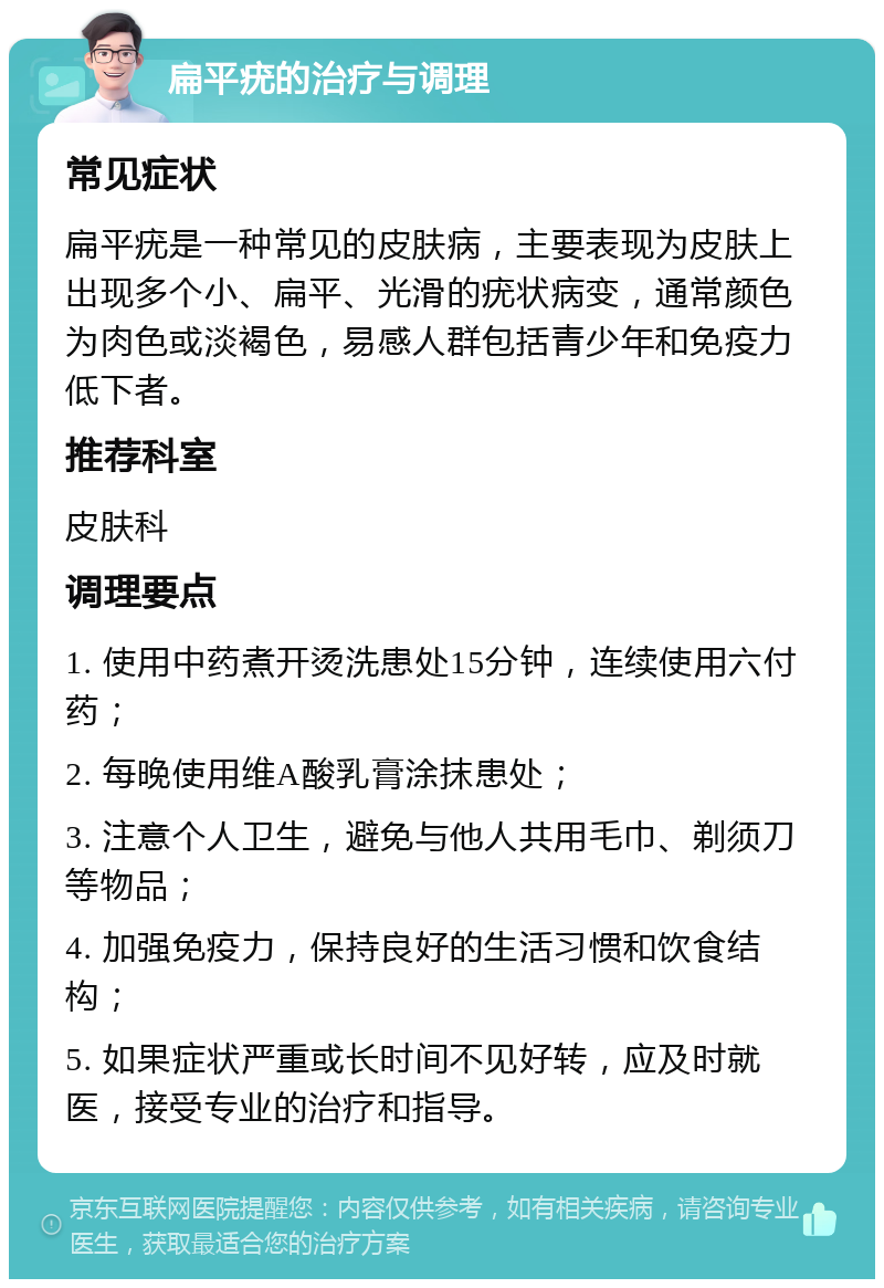 扁平疣的治疗与调理 常见症状 扁平疣是一种常见的皮肤病，主要表现为皮肤上出现多个小、扁平、光滑的疣状病变，通常颜色为肉色或淡褐色，易感人群包括青少年和免疫力低下者。 推荐科室 皮肤科 调理要点 1. 使用中药煮开烫洗患处15分钟，连续使用六付药； 2. 每晚使用维A酸乳膏涂抹患处； 3. 注意个人卫生，避免与他人共用毛巾、剃须刀等物品； 4. 加强免疫力，保持良好的生活习惯和饮食结构； 5. 如果症状严重或长时间不见好转，应及时就医，接受专业的治疗和指导。