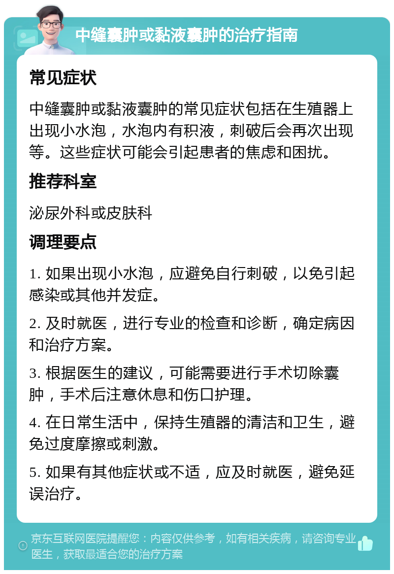 中缝囊肿或黏液囊肿的治疗指南 常见症状 中缝囊肿或黏液囊肿的常见症状包括在生殖器上出现小水泡，水泡内有积液，刺破后会再次出现等。这些症状可能会引起患者的焦虑和困扰。 推荐科室 泌尿外科或皮肤科 调理要点 1. 如果出现小水泡，应避免自行刺破，以免引起感染或其他并发症。 2. 及时就医，进行专业的检查和诊断，确定病因和治疗方案。 3. 根据医生的建议，可能需要进行手术切除囊肿，手术后注意休息和伤口护理。 4. 在日常生活中，保持生殖器的清洁和卫生，避免过度摩擦或刺激。 5. 如果有其他症状或不适，应及时就医，避免延误治疗。