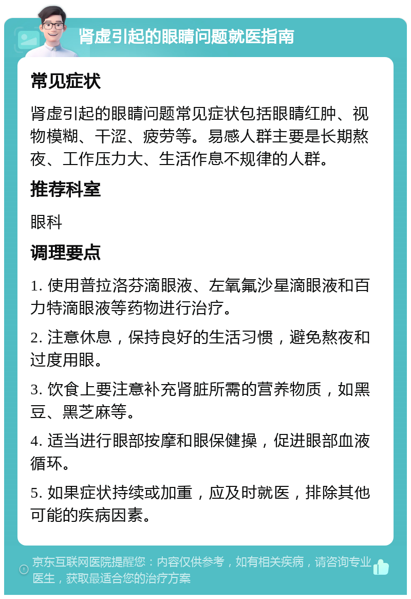 肾虚引起的眼睛问题就医指南 常见症状 肾虚引起的眼睛问题常见症状包括眼睛红肿、视物模糊、干涩、疲劳等。易感人群主要是长期熬夜、工作压力大、生活作息不规律的人群。 推荐科室 眼科 调理要点 1. 使用普拉洛芬滴眼液、左氧氟沙星滴眼液和百力特滴眼液等药物进行治疗。 2. 注意休息，保持良好的生活习惯，避免熬夜和过度用眼。 3. 饮食上要注意补充肾脏所需的营养物质，如黑豆、黑芝麻等。 4. 适当进行眼部按摩和眼保健操，促进眼部血液循环。 5. 如果症状持续或加重，应及时就医，排除其他可能的疾病因素。