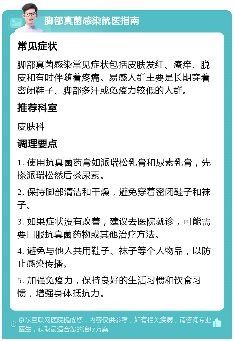 脚部真菌感染就医指南 常见症状 脚部真菌感染常见症状包括皮肤发红、瘙痒、脱皮和有时伴随着疼痛。易感人群主要是长期穿着密闭鞋子、脚部多汗或免疫力较低的人群。 推荐科室 皮肤科 调理要点 1. 使用抗真菌药膏如派瑞松乳膏和尿素乳膏，先搽派瑞松然后搽尿素。 2. 保持脚部清洁和干燥，避免穿着密闭鞋子和袜子。 3. 如果症状没有改善，建议去医院就诊，可能需要口服抗真菌药物或其他治疗方法。 4. 避免与他人共用鞋子、袜子等个人物品，以防止感染传播。 5. 加强免疫力，保持良好的生活习惯和饮食习惯，增强身体抵抗力。