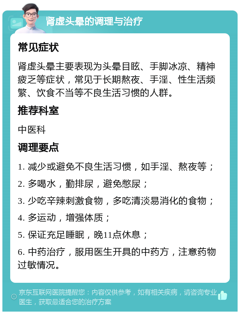 肾虚头晕的调理与治疗 常见症状 肾虚头晕主要表现为头晕目眩、手脚冰凉、精神疲乏等症状，常见于长期熬夜、手淫、性生活频繁、饮食不当等不良生活习惯的人群。 推荐科室 中医科 调理要点 1. 减少或避免不良生活习惯，如手淫、熬夜等； 2. 多喝水，勤排尿，避免憋尿； 3. 少吃辛辣刺激食物，多吃清淡易消化的食物； 4. 多运动，增强体质； 5. 保证充足睡眠，晚11点休息； 6. 中药治疗，服用医生开具的中药方，注意药物过敏情况。