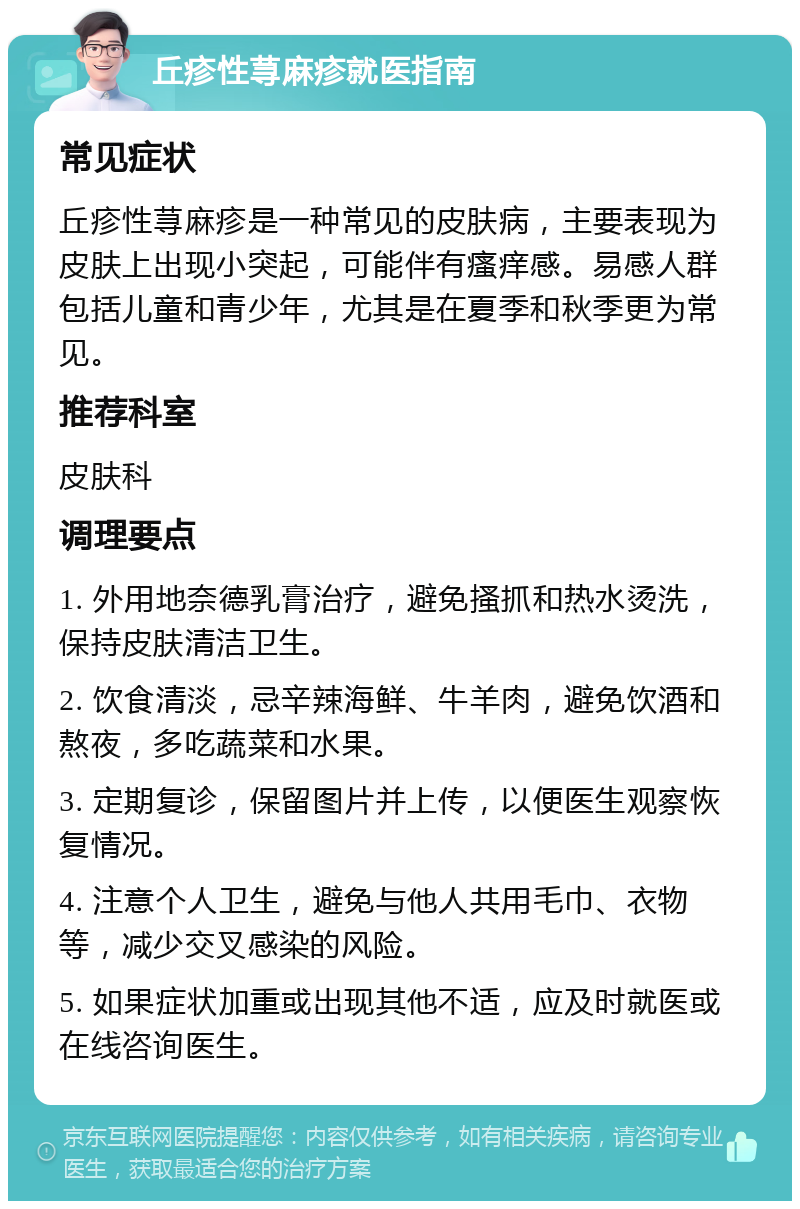 丘疹性荨麻疹就医指南 常见症状 丘疹性荨麻疹是一种常见的皮肤病，主要表现为皮肤上出现小突起，可能伴有瘙痒感。易感人群包括儿童和青少年，尤其是在夏季和秋季更为常见。 推荐科室 皮肤科 调理要点 1. 外用地奈德乳膏治疗，避免搔抓和热水烫洗，保持皮肤清洁卫生。 2. 饮食清淡，忌辛辣海鲜、牛羊肉，避免饮酒和熬夜，多吃蔬菜和水果。 3. 定期复诊，保留图片并上传，以便医生观察恢复情况。 4. 注意个人卫生，避免与他人共用毛巾、衣物等，减少交叉感染的风险。 5. 如果症状加重或出现其他不适，应及时就医或在线咨询医生。