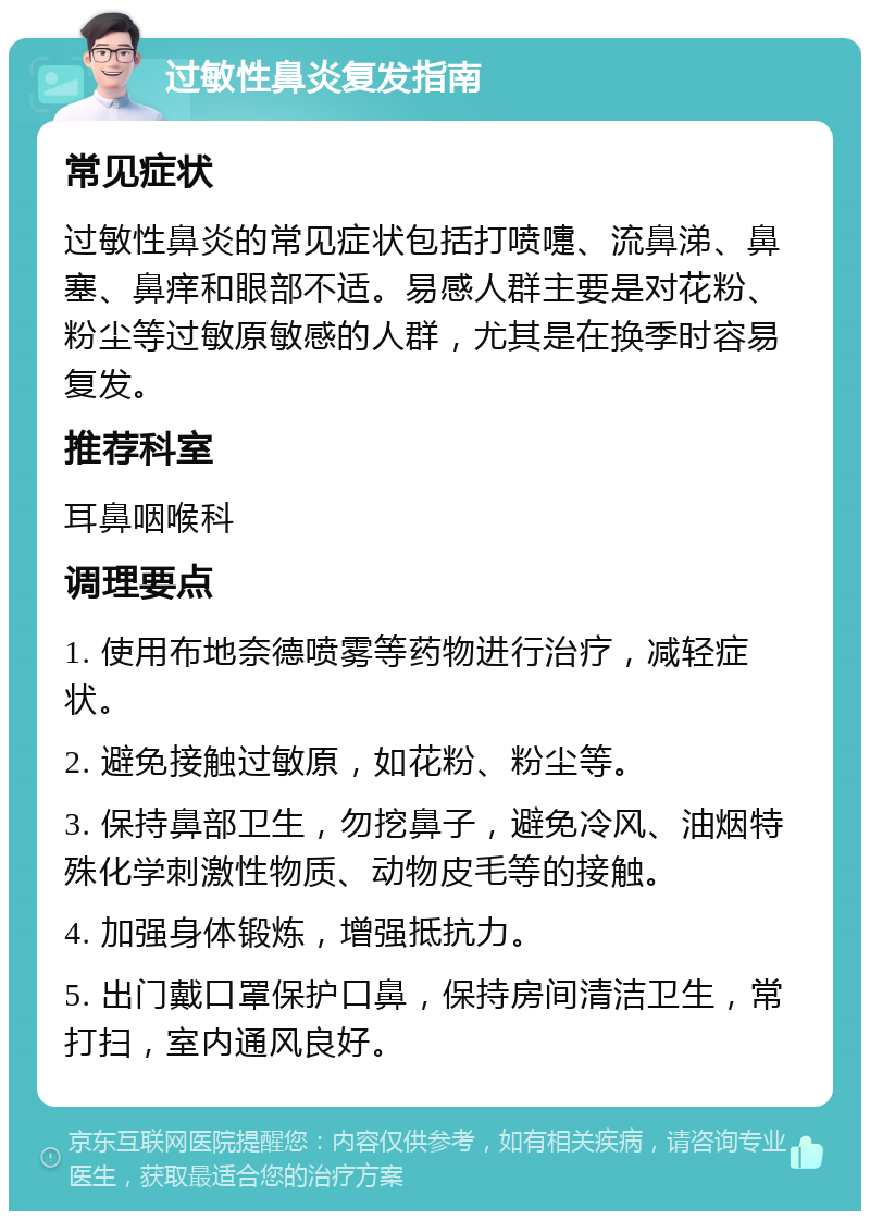 过敏性鼻炎复发指南 常见症状 过敏性鼻炎的常见症状包括打喷嚏、流鼻涕、鼻塞、鼻痒和眼部不适。易感人群主要是对花粉、粉尘等过敏原敏感的人群，尤其是在换季时容易复发。 推荐科室 耳鼻咽喉科 调理要点 1. 使用布地奈德喷雾等药物进行治疗，减轻症状。 2. 避免接触过敏原，如花粉、粉尘等。 3. 保持鼻部卫生，勿挖鼻子，避免冷风、油烟特殊化学刺激性物质、动物皮毛等的接触。 4. 加强身体锻炼，增强抵抗力。 5. 出门戴口罩保护口鼻，保持房间清洁卫生，常打扫，室内通风良好。