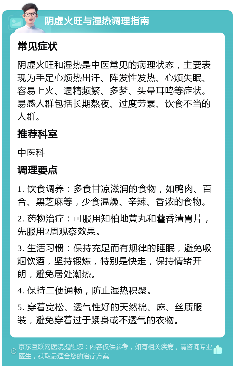 阴虚火旺与湿热调理指南 常见症状 阴虚火旺和湿热是中医常见的病理状态，主要表现为手足心烦热出汗、阵发性发热、心烦失眠、容易上火、遗精频繁、多梦、头晕耳鸣等症状。易感人群包括长期熬夜、过度劳累、饮食不当的人群。 推荐科室 中医科 调理要点 1. 饮食调养：多食甘凉滋润的食物，如鸭肉、百合、黑芝麻等，少食温燥、辛辣、香浓的食物。 2. 药物治疗：可服用知柏地黄丸和藿香清胃片，先服用2周观察效果。 3. 生活习惯：保持充足而有规律的睡眠，避免吸烟饮酒，坚持锻炼，特别是快走，保持情绪开朗，避免居处潮热。 4. 保持二便通畅，防止湿热积聚。 5. 穿着宽松、透气性好的天然棉、麻、丝质服装，避免穿着过于紧身或不透气的衣物。