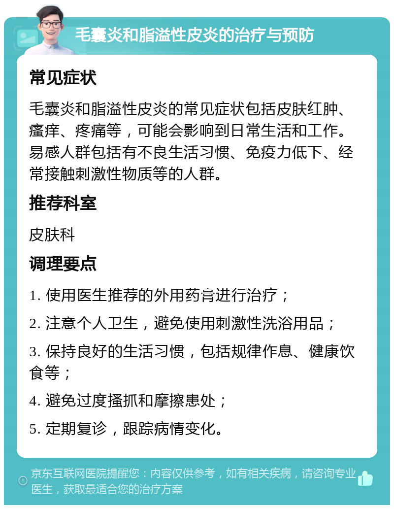 毛囊炎和脂溢性皮炎的治疗与预防 常见症状 毛囊炎和脂溢性皮炎的常见症状包括皮肤红肿、瘙痒、疼痛等，可能会影响到日常生活和工作。易感人群包括有不良生活习惯、免疫力低下、经常接触刺激性物质等的人群。 推荐科室 皮肤科 调理要点 1. 使用医生推荐的外用药膏进行治疗； 2. 注意个人卫生，避免使用刺激性洗浴用品； 3. 保持良好的生活习惯，包括规律作息、健康饮食等； 4. 避免过度搔抓和摩擦患处； 5. 定期复诊，跟踪病情变化。