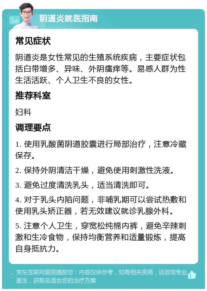 阴道炎就医指南 常见症状 阴道炎是女性常见的生殖系统疾病，主要症状包括白带增多、异味、外阴瘙痒等。易感人群为性生活活跃、个人卫生不良的女性。 推荐科室 妇科 调理要点 1. 使用乳酸菌阴道胶囊进行局部治疗，注意冷藏保存。 2. 保持外阴清洁干燥，避免使用刺激性洗液。 3. 避免过度清洗乳头，适当清洗即可。 4. 对于乳头内陷问题，非哺乳期可以尝试热敷和使用乳头矫正器，若无效建议就诊乳腺外科。 5. 注意个人卫生，穿宽松纯棉内裤，避免辛辣刺激和生冷食物，保持均衡营养和适量锻炼，提高自身抵抗力。