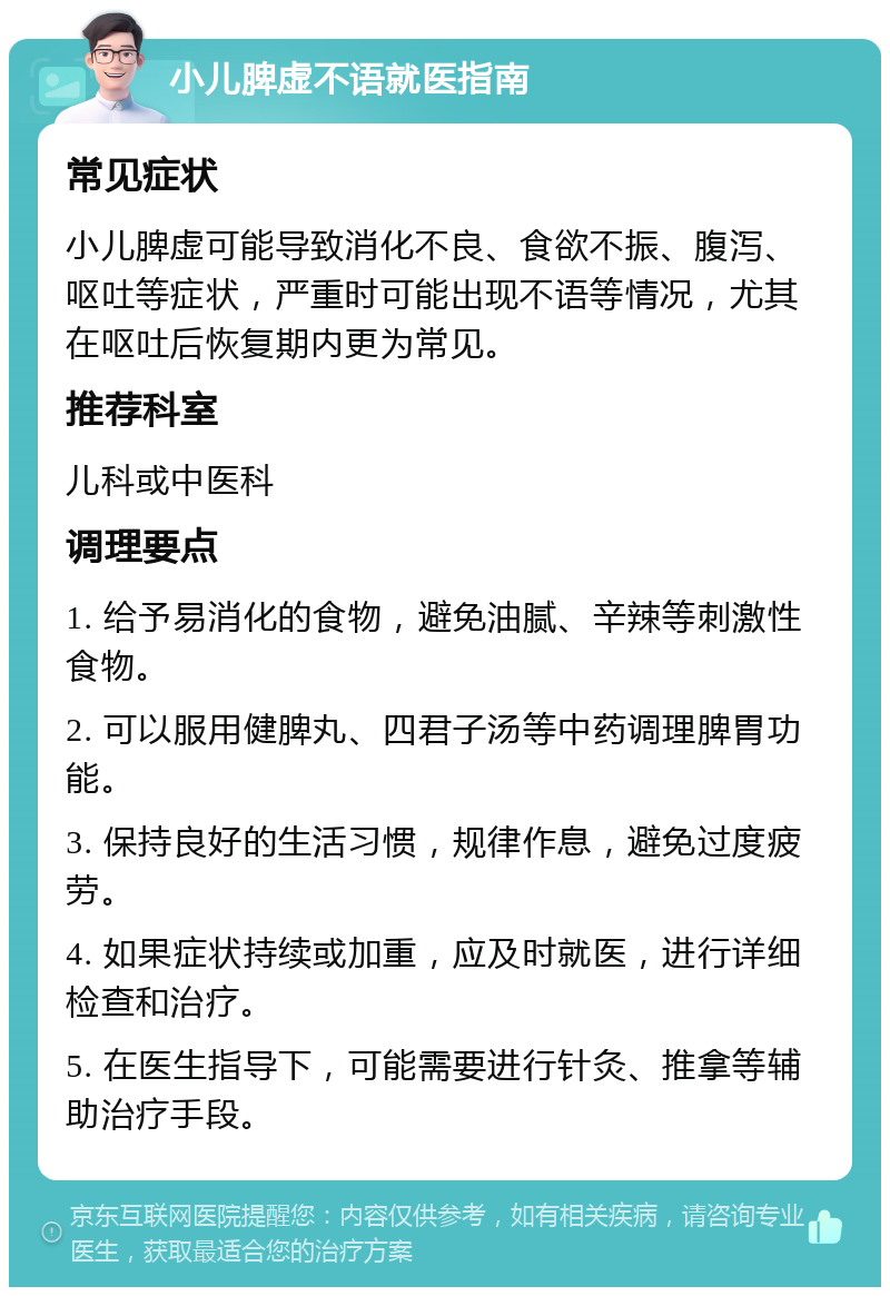 小儿脾虚不语就医指南 常见症状 小儿脾虚可能导致消化不良、食欲不振、腹泻、呕吐等症状，严重时可能出现不语等情况，尤其在呕吐后恢复期内更为常见。 推荐科室 儿科或中医科 调理要点 1. 给予易消化的食物，避免油腻、辛辣等刺激性食物。 2. 可以服用健脾丸、四君子汤等中药调理脾胃功能。 3. 保持良好的生活习惯，规律作息，避免过度疲劳。 4. 如果症状持续或加重，应及时就医，进行详细检查和治疗。 5. 在医生指导下，可能需要进行针灸、推拿等辅助治疗手段。