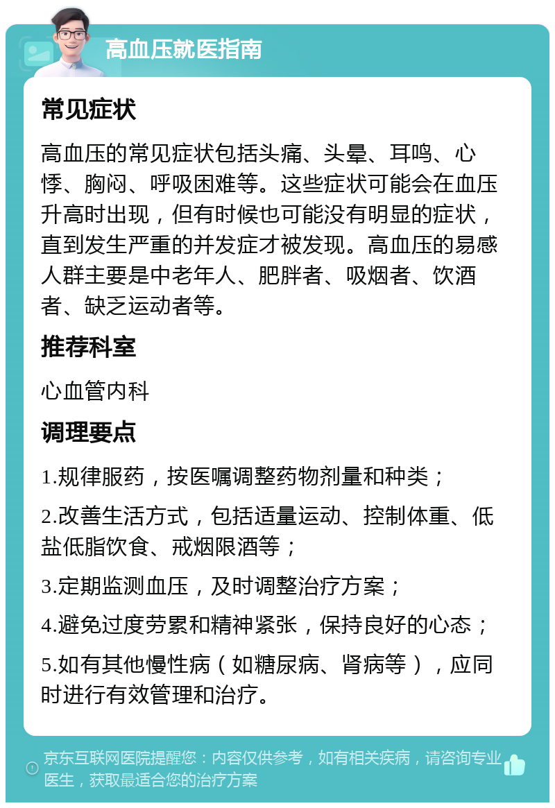 高血压就医指南 常见症状 高血压的常见症状包括头痛、头晕、耳鸣、心悸、胸闷、呼吸困难等。这些症状可能会在血压升高时出现，但有时候也可能没有明显的症状，直到发生严重的并发症才被发现。高血压的易感人群主要是中老年人、肥胖者、吸烟者、饮酒者、缺乏运动者等。 推荐科室 心血管内科 调理要点 1.规律服药，按医嘱调整药物剂量和种类； 2.改善生活方式，包括适量运动、控制体重、低盐低脂饮食、戒烟限酒等； 3.定期监测血压，及时调整治疗方案； 4.避免过度劳累和精神紧张，保持良好的心态； 5.如有其他慢性病（如糖尿病、肾病等），应同时进行有效管理和治疗。