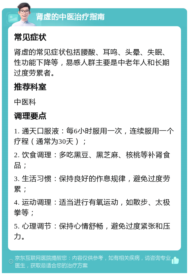 肾虚的中医治疗指南 常见症状 肾虚的常见症状包括腰酸、耳鸣、头晕、失眠、性功能下降等，易感人群主要是中老年人和长期过度劳累者。 推荐科室 中医科 调理要点 1. 通天口服液：每6小时服用一次，连续服用一个疗程（通常为30天）； 2. 饮食调理：多吃黑豆、黑芝麻、核桃等补肾食品； 3. 生活习惯：保持良好的作息规律，避免过度劳累； 4. 运动调理：适当进行有氧运动，如散步、太极拳等； 5. 心理调节：保持心情舒畅，避免过度紧张和压力。