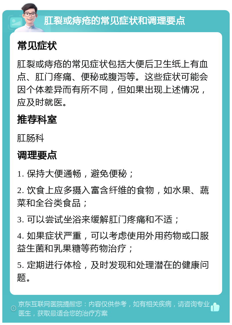 肛裂或痔疮的常见症状和调理要点 常见症状 肛裂或痔疮的常见症状包括大便后卫生纸上有血点、肛门疼痛、便秘或腹泻等。这些症状可能会因个体差异而有所不同，但如果出现上述情况，应及时就医。 推荐科室 肛肠科 调理要点 1. 保持大便通畅，避免便秘； 2. 饮食上应多摄入富含纤维的食物，如水果、蔬菜和全谷类食品； 3. 可以尝试坐浴来缓解肛门疼痛和不适； 4. 如果症状严重，可以考虑使用外用药物或口服益生菌和乳果糖等药物治疗； 5. 定期进行体检，及时发现和处理潜在的健康问题。