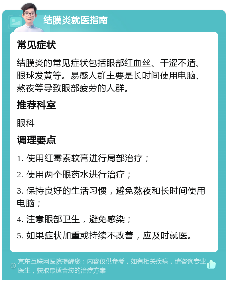 结膜炎就医指南 常见症状 结膜炎的常见症状包括眼部红血丝、干涩不适、眼球发黄等。易感人群主要是长时间使用电脑、熬夜等导致眼部疲劳的人群。 推荐科室 眼科 调理要点 1. 使用红霉素软膏进行局部治疗； 2. 使用两个眼药水进行治疗； 3. 保持良好的生活习惯，避免熬夜和长时间使用电脑； 4. 注意眼部卫生，避免感染； 5. 如果症状加重或持续不改善，应及时就医。