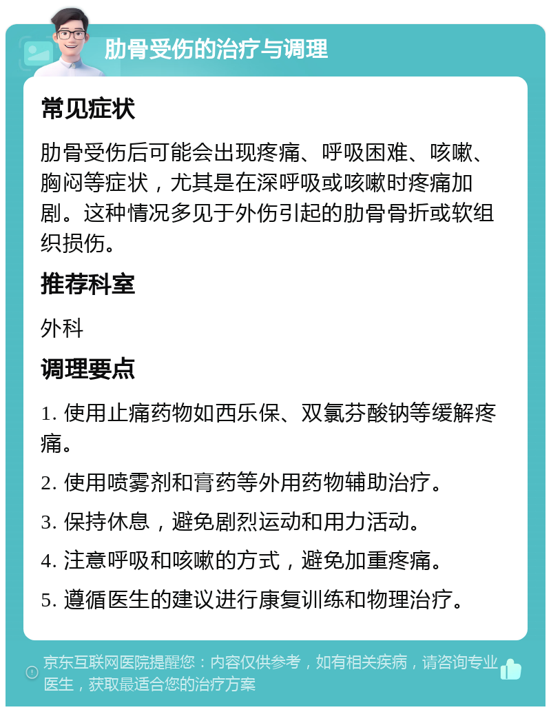 肋骨受伤的治疗与调理 常见症状 肋骨受伤后可能会出现疼痛、呼吸困难、咳嗽、胸闷等症状，尤其是在深呼吸或咳嗽时疼痛加剧。这种情况多见于外伤引起的肋骨骨折或软组织损伤。 推荐科室 外科 调理要点 1. 使用止痛药物如西乐保、双氯芬酸钠等缓解疼痛。 2. 使用喷雾剂和膏药等外用药物辅助治疗。 3. 保持休息，避免剧烈运动和用力活动。 4. 注意呼吸和咳嗽的方式，避免加重疼痛。 5. 遵循医生的建议进行康复训练和物理治疗。