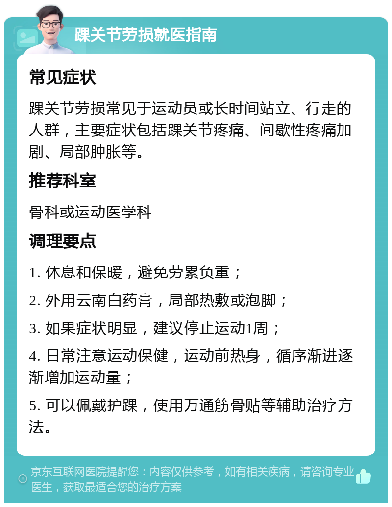 踝关节劳损就医指南 常见症状 踝关节劳损常见于运动员或长时间站立、行走的人群，主要症状包括踝关节疼痛、间歇性疼痛加剧、局部肿胀等。 推荐科室 骨科或运动医学科 调理要点 1. 休息和保暖，避免劳累负重； 2. 外用云南白药膏，局部热敷或泡脚； 3. 如果症状明显，建议停止运动1周； 4. 日常注意运动保健，运动前热身，循序渐进逐渐增加运动量； 5. 可以佩戴护踝，使用万通筋骨贴等辅助治疗方法。