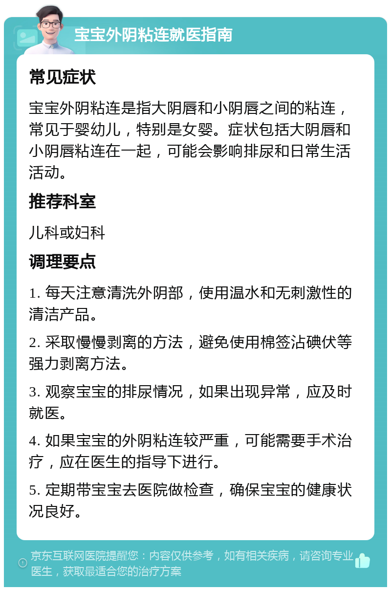 宝宝外阴粘连就医指南 常见症状 宝宝外阴粘连是指大阴唇和小阴唇之间的粘连，常见于婴幼儿，特别是女婴。症状包括大阴唇和小阴唇粘连在一起，可能会影响排尿和日常生活活动。 推荐科室 儿科或妇科 调理要点 1. 每天注意清洗外阴部，使用温水和无刺激性的清洁产品。 2. 采取慢慢剥离的方法，避免使用棉签沾碘伏等强力剥离方法。 3. 观察宝宝的排尿情况，如果出现异常，应及时就医。 4. 如果宝宝的外阴粘连较严重，可能需要手术治疗，应在医生的指导下进行。 5. 定期带宝宝去医院做检查，确保宝宝的健康状况良好。