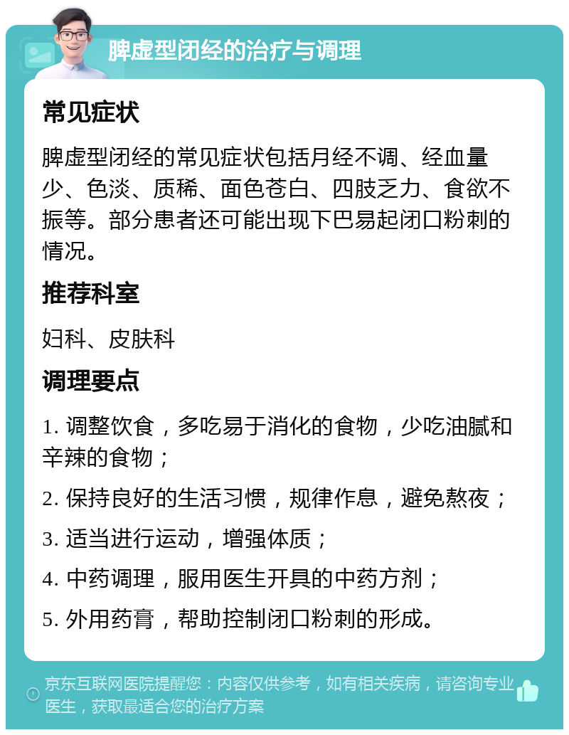 脾虚型闭经的治疗与调理 常见症状 脾虚型闭经的常见症状包括月经不调、经血量少、色淡、质稀、面色苍白、四肢乏力、食欲不振等。部分患者还可能出现下巴易起闭口粉刺的情况。 推荐科室 妇科、皮肤科 调理要点 1. 调整饮食，多吃易于消化的食物，少吃油腻和辛辣的食物； 2. 保持良好的生活习惯，规律作息，避免熬夜； 3. 适当进行运动，增强体质； 4. 中药调理，服用医生开具的中药方剂； 5. 外用药膏，帮助控制闭口粉刺的形成。