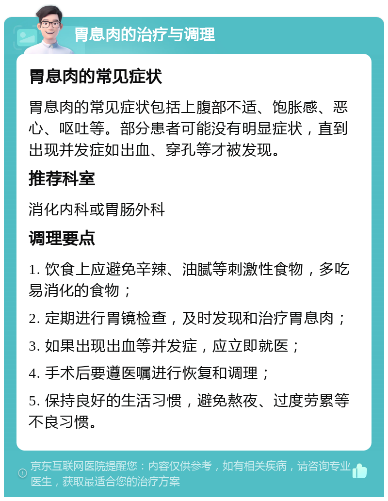 胃息肉的治疗与调理 胃息肉的常见症状 胃息肉的常见症状包括上腹部不适、饱胀感、恶心、呕吐等。部分患者可能没有明显症状，直到出现并发症如出血、穿孔等才被发现。 推荐科室 消化内科或胃肠外科 调理要点 1. 饮食上应避免辛辣、油腻等刺激性食物，多吃易消化的食物； 2. 定期进行胃镜检查，及时发现和治疗胃息肉； 3. 如果出现出血等并发症，应立即就医； 4. 手术后要遵医嘱进行恢复和调理； 5. 保持良好的生活习惯，避免熬夜、过度劳累等不良习惯。