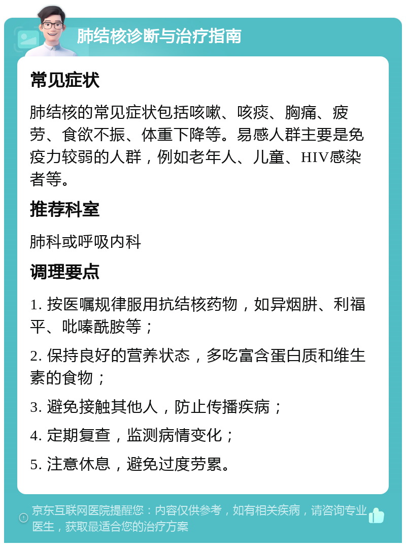 肺结核诊断与治疗指南 常见症状 肺结核的常见症状包括咳嗽、咳痰、胸痛、疲劳、食欲不振、体重下降等。易感人群主要是免疫力较弱的人群，例如老年人、儿童、HIV感染者等。 推荐科室 肺科或呼吸内科 调理要点 1. 按医嘱规律服用抗结核药物，如异烟肼、利福平、吡嗪酰胺等； 2. 保持良好的营养状态，多吃富含蛋白质和维生素的食物； 3. 避免接触其他人，防止传播疾病； 4. 定期复查，监测病情变化； 5. 注意休息，避免过度劳累。