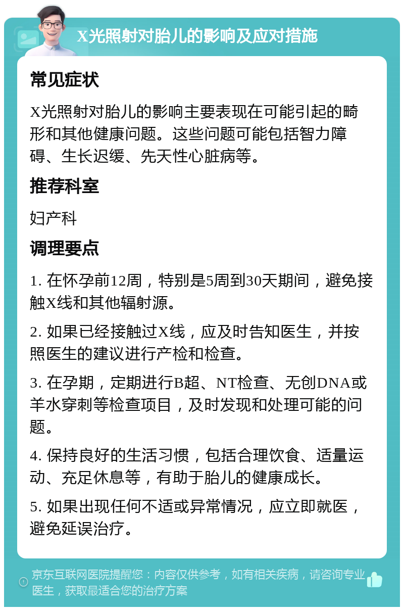 X光照射对胎儿的影响及应对措施 常见症状 X光照射对胎儿的影响主要表现在可能引起的畸形和其他健康问题。这些问题可能包括智力障碍、生长迟缓、先天性心脏病等。 推荐科室 妇产科 调理要点 1. 在怀孕前12周，特别是5周到30天期间，避免接触X线和其他辐射源。 2. 如果已经接触过X线，应及时告知医生，并按照医生的建议进行产检和检查。 3. 在孕期，定期进行B超、NT检查、无创DNA或羊水穿刺等检查项目，及时发现和处理可能的问题。 4. 保持良好的生活习惯，包括合理饮食、适量运动、充足休息等，有助于胎儿的健康成长。 5. 如果出现任何不适或异常情况，应立即就医，避免延误治疗。