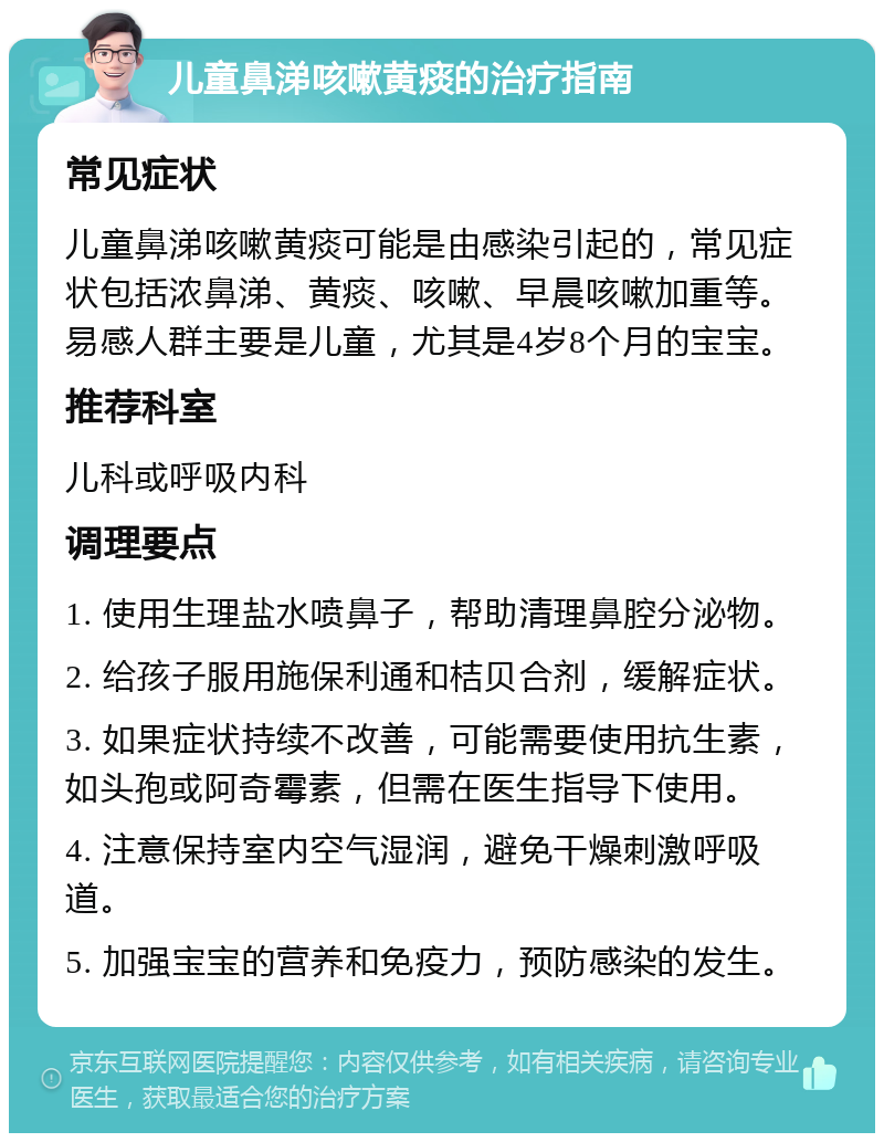 儿童鼻涕咳嗽黄痰的治疗指南 常见症状 儿童鼻涕咳嗽黄痰可能是由感染引起的，常见症状包括浓鼻涕、黄痰、咳嗽、早晨咳嗽加重等。易感人群主要是儿童，尤其是4岁8个月的宝宝。 推荐科室 儿科或呼吸内科 调理要点 1. 使用生理盐水喷鼻子，帮助清理鼻腔分泌物。 2. 给孩子服用施保利通和桔贝合剂，缓解症状。 3. 如果症状持续不改善，可能需要使用抗生素，如头孢或阿奇霉素，但需在医生指导下使用。 4. 注意保持室内空气湿润，避免干燥刺激呼吸道。 5. 加强宝宝的营养和免疫力，预防感染的发生。