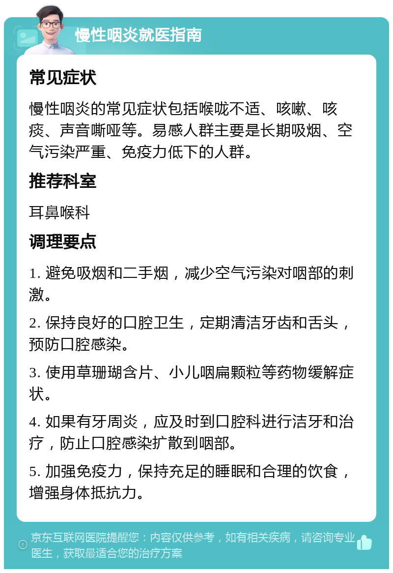 慢性咽炎就医指南 常见症状 慢性咽炎的常见症状包括喉咙不适、咳嗽、咳痰、声音嘶哑等。易感人群主要是长期吸烟、空气污染严重、免疫力低下的人群。 推荐科室 耳鼻喉科 调理要点 1. 避免吸烟和二手烟，减少空气污染对咽部的刺激。 2. 保持良好的口腔卫生，定期清洁牙齿和舌头，预防口腔感染。 3. 使用草珊瑚含片、小儿咽扁颗粒等药物缓解症状。 4. 如果有牙周炎，应及时到口腔科进行洁牙和治疗，防止口腔感染扩散到咽部。 5. 加强免疫力，保持充足的睡眠和合理的饮食，增强身体抵抗力。