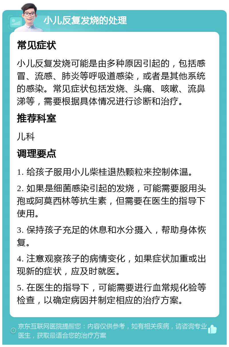 小儿反复发烧的处理 常见症状 小儿反复发烧可能是由多种原因引起的，包括感冒、流感、肺炎等呼吸道感染，或者是其他系统的感染。常见症状包括发烧、头痛、咳嗽、流鼻涕等，需要根据具体情况进行诊断和治疗。 推荐科室 儿科 调理要点 1. 给孩子服用小儿柴桂退热颗粒来控制体温。 2. 如果是细菌感染引起的发烧，可能需要服用头孢或阿莫西林等抗生素，但需要在医生的指导下使用。 3. 保持孩子充足的休息和水分摄入，帮助身体恢复。 4. 注意观察孩子的病情变化，如果症状加重或出现新的症状，应及时就医。 5. 在医生的指导下，可能需要进行血常规化验等检查，以确定病因并制定相应的治疗方案。