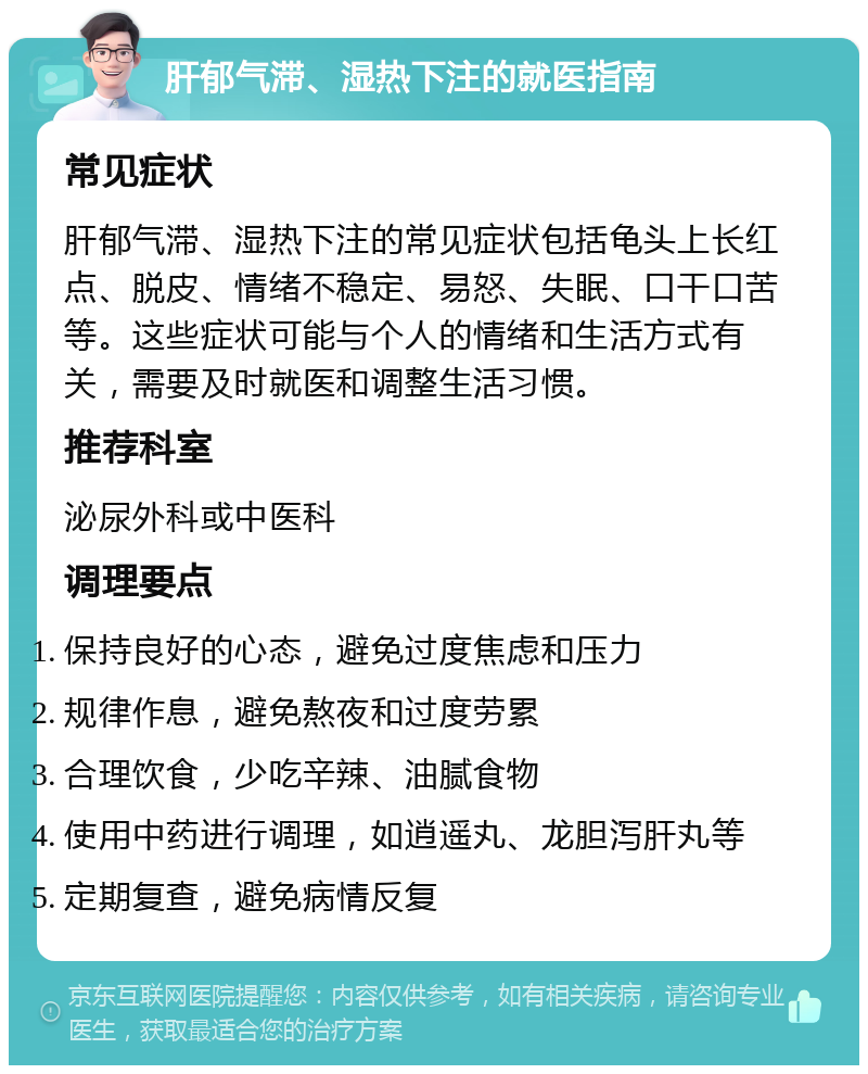 肝郁气滞、湿热下注的就医指南 常见症状 肝郁气滞、湿热下注的常见症状包括龟头上长红点、脱皮、情绪不稳定、易怒、失眠、口干口苦等。这些症状可能与个人的情绪和生活方式有关，需要及时就医和调整生活习惯。 推荐科室 泌尿外科或中医科 调理要点 保持良好的心态，避免过度焦虑和压力 规律作息，避免熬夜和过度劳累 合理饮食，少吃辛辣、油腻食物 使用中药进行调理，如逍遥丸、龙胆泻肝丸等 定期复查，避免病情反复