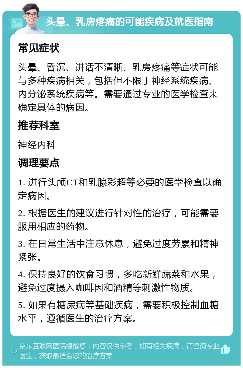 头晕、乳房疼痛的可能疾病及就医指南 常见症状 头晕、昏沉、讲话不清晰、乳房疼痛等症状可能与多种疾病相关，包括但不限于神经系统疾病、内分泌系统疾病等。需要通过专业的医学检查来确定具体的病因。 推荐科室 神经内科 调理要点 1. 进行头颅CT和乳腺彩超等必要的医学检查以确定病因。 2. 根据医生的建议进行针对性的治疗，可能需要服用相应的药物。 3. 在日常生活中注意休息，避免过度劳累和精神紧张。 4. 保持良好的饮食习惯，多吃新鲜蔬菜和水果，避免过度摄入咖啡因和酒精等刺激性物质。 5. 如果有糖尿病等基础疾病，需要积极控制血糖水平，遵循医生的治疗方案。