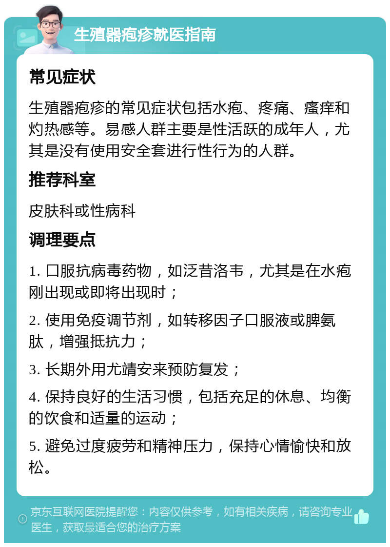 生殖器疱疹就医指南 常见症状 生殖器疱疹的常见症状包括水疱、疼痛、瘙痒和灼热感等。易感人群主要是性活跃的成年人，尤其是没有使用安全套进行性行为的人群。 推荐科室 皮肤科或性病科 调理要点 1. 口服抗病毒药物，如泛昔洛韦，尤其是在水疱刚出现或即将出现时； 2. 使用免疫调节剂，如转移因子口服液或脾氨肽，增强抵抗力； 3. 长期外用尤靖安来预防复发； 4. 保持良好的生活习惯，包括充足的休息、均衡的饮食和适量的运动； 5. 避免过度疲劳和精神压力，保持心情愉快和放松。