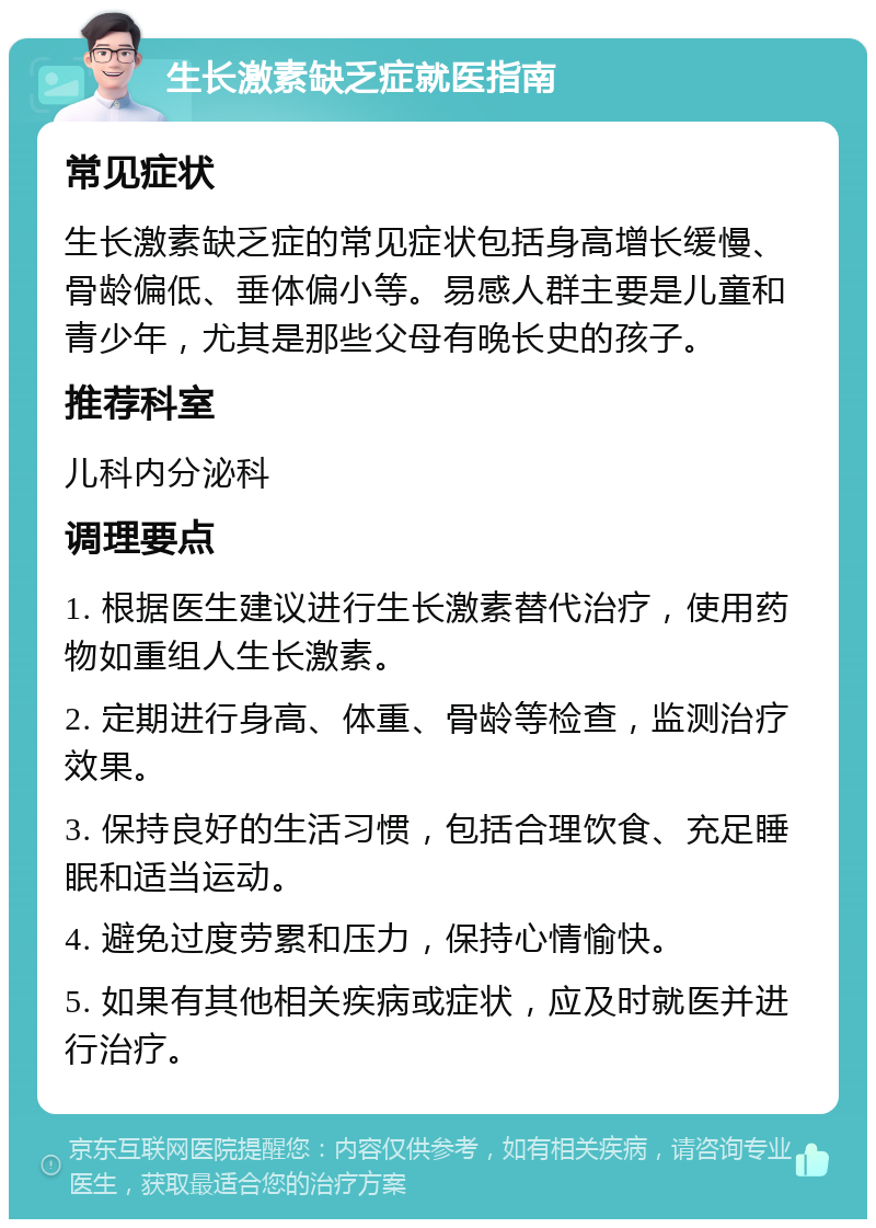 生长激素缺乏症就医指南 常见症状 生长激素缺乏症的常见症状包括身高增长缓慢、骨龄偏低、垂体偏小等。易感人群主要是儿童和青少年，尤其是那些父母有晚长史的孩子。 推荐科室 儿科内分泌科 调理要点 1. 根据医生建议进行生长激素替代治疗，使用药物如重组人生长激素。 2. 定期进行身高、体重、骨龄等检查，监测治疗效果。 3. 保持良好的生活习惯，包括合理饮食、充足睡眠和适当运动。 4. 避免过度劳累和压力，保持心情愉快。 5. 如果有其他相关疾病或症状，应及时就医并进行治疗。