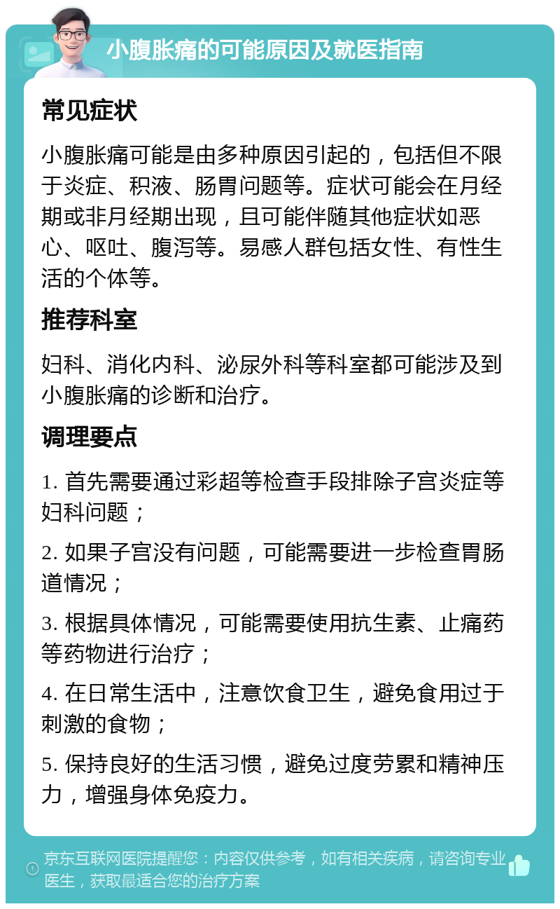 小腹胀痛的可能原因及就医指南 常见症状 小腹胀痛可能是由多种原因引起的，包括但不限于炎症、积液、肠胃问题等。症状可能会在月经期或非月经期出现，且可能伴随其他症状如恶心、呕吐、腹泻等。易感人群包括女性、有性生活的个体等。 推荐科室 妇科、消化内科、泌尿外科等科室都可能涉及到小腹胀痛的诊断和治疗。 调理要点 1. 首先需要通过彩超等检查手段排除子宫炎症等妇科问题； 2. 如果子宫没有问题，可能需要进一步检查胃肠道情况； 3. 根据具体情况，可能需要使用抗生素、止痛药等药物进行治疗； 4. 在日常生活中，注意饮食卫生，避免食用过于刺激的食物； 5. 保持良好的生活习惯，避免过度劳累和精神压力，增强身体免疫力。