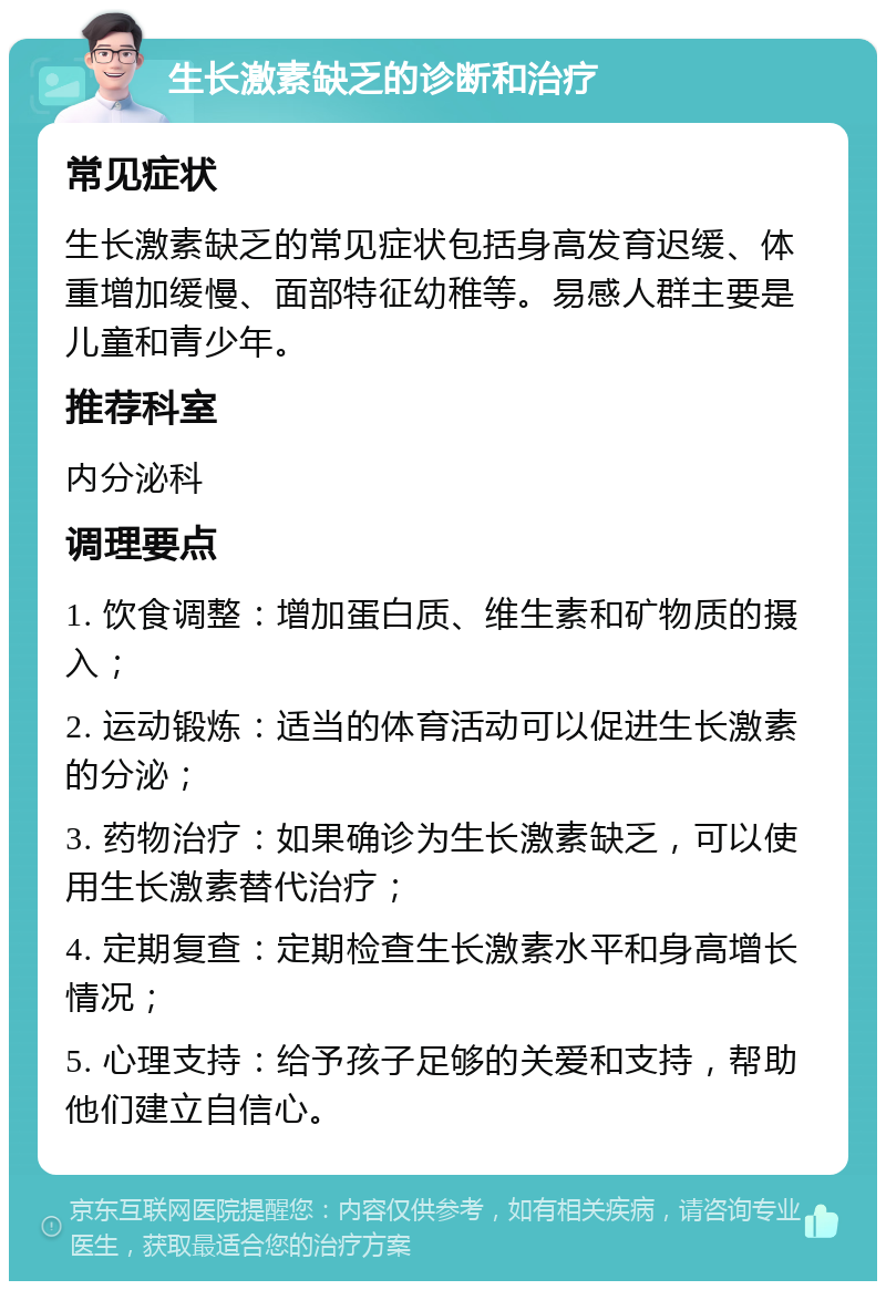 生长激素缺乏的诊断和治疗 常见症状 生长激素缺乏的常见症状包括身高发育迟缓、体重增加缓慢、面部特征幼稚等。易感人群主要是儿童和青少年。 推荐科室 内分泌科 调理要点 1. 饮食调整：增加蛋白质、维生素和矿物质的摄入； 2. 运动锻炼：适当的体育活动可以促进生长激素的分泌； 3. 药物治疗：如果确诊为生长激素缺乏，可以使用生长激素替代治疗； 4. 定期复查：定期检查生长激素水平和身高增长情况； 5. 心理支持：给予孩子足够的关爱和支持，帮助他们建立自信心。