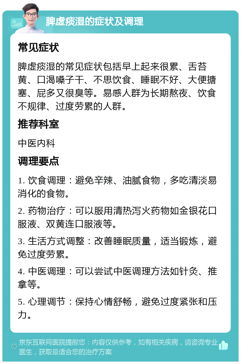 脾虚痰湿的症状及调理 常见症状 脾虚痰湿的常见症状包括早上起来很累、舌苔黄、口渴嗓子干、不思饮食、睡眠不好、大便搪塞、屁多又很臭等。易感人群为长期熬夜、饮食不规律、过度劳累的人群。 推荐科室 中医内科 调理要点 1. 饮食调理：避免辛辣、油腻食物，多吃清淡易消化的食物。 2. 药物治疗：可以服用清热泻火药物如金银花口服液、双黄连口服液等。 3. 生活方式调整：改善睡眠质量，适当锻炼，避免过度劳累。 4. 中医调理：可以尝试中医调理方法如针灸、推拿等。 5. 心理调节：保持心情舒畅，避免过度紧张和压力。