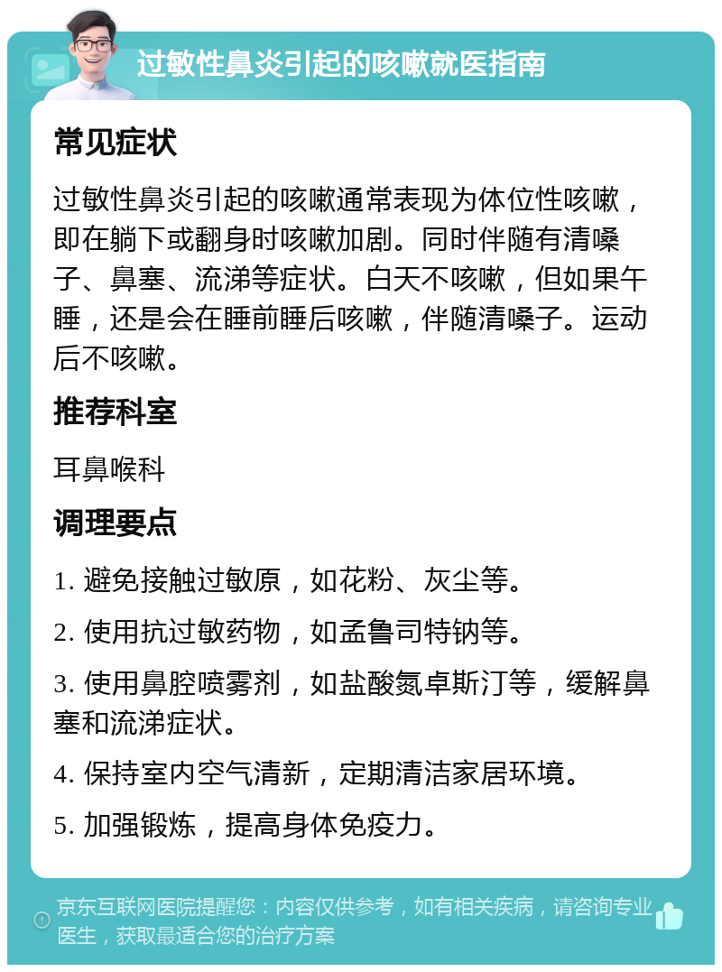 过敏性鼻炎引起的咳嗽就医指南 常见症状 过敏性鼻炎引起的咳嗽通常表现为体位性咳嗽，即在躺下或翻身时咳嗽加剧。同时伴随有清嗓子、鼻塞、流涕等症状。白天不咳嗽，但如果午睡，还是会在睡前睡后咳嗽，伴随清嗓子。运动后不咳嗽。 推荐科室 耳鼻喉科 调理要点 1. 避免接触过敏原，如花粉、灰尘等。 2. 使用抗过敏药物，如孟鲁司特钠等。 3. 使用鼻腔喷雾剂，如盐酸氮卓斯汀等，缓解鼻塞和流涕症状。 4. 保持室内空气清新，定期清洁家居环境。 5. 加强锻炼，提高身体免疫力。