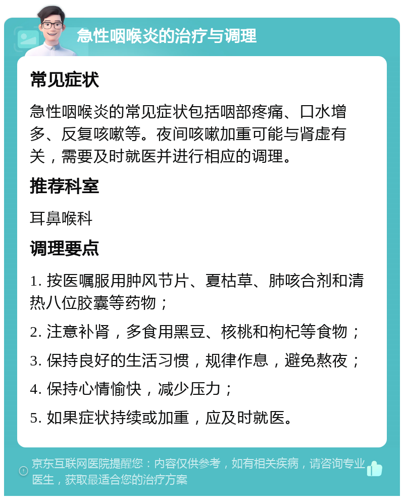 急性咽喉炎的治疗与调理 常见症状 急性咽喉炎的常见症状包括咽部疼痛、口水增多、反复咳嗽等。夜间咳嗽加重可能与肾虚有关，需要及时就医并进行相应的调理。 推荐科室 耳鼻喉科 调理要点 1. 按医嘱服用肿风节片、夏枯草、肺咳合剂和清热八位胶囊等药物； 2. 注意补肾，多食用黑豆、核桃和枸杞等食物； 3. 保持良好的生活习惯，规律作息，避免熬夜； 4. 保持心情愉快，减少压力； 5. 如果症状持续或加重，应及时就医。