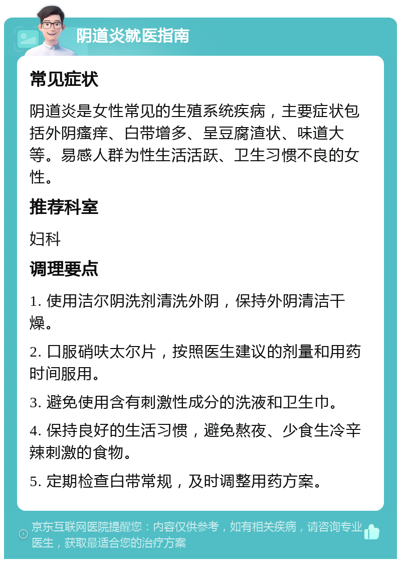 阴道炎就医指南 常见症状 阴道炎是女性常见的生殖系统疾病，主要症状包括外阴瘙痒、白带增多、呈豆腐渣状、味道大等。易感人群为性生活活跃、卫生习惯不良的女性。 推荐科室 妇科 调理要点 1. 使用洁尔阴洗剂清洗外阴，保持外阴清洁干燥。 2. 口服硝呋太尔片，按照医生建议的剂量和用药时间服用。 3. 避免使用含有刺激性成分的洗液和卫生巾。 4. 保持良好的生活习惯，避免熬夜、少食生冷辛辣刺激的食物。 5. 定期检查白带常规，及时调整用药方案。