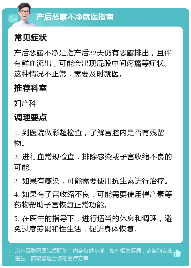 产后恶露不净就医指南 常见症状 产后恶露不净是指产后32天仍有恶露排出，且伴有鲜血流出，可能会出现屁股中间疼痛等症状。这种情况不正常，需要及时就医。 推荐科室 妇产科 调理要点 1. 到医院做彩超检查，了解宫腔内是否有残留物。 2. 进行血常规检查，排除感染或子宫收缩不良的可能。 3. 如果有感染，可能需要使用抗生素进行治疗。 4. 如果有子宫收缩不良，可能需要使用催产素等药物帮助子宫恢复正常功能。 5. 在医生的指导下，进行适当的休息和调理，避免过度劳累和性生活，促进身体恢复。