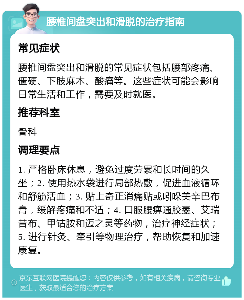 腰椎间盘突出和滑脱的治疗指南 常见症状 腰椎间盘突出和滑脱的常见症状包括腰部疼痛、僵硬、下肢麻木、酸痛等。这些症状可能会影响日常生活和工作，需要及时就医。 推荐科室 骨科 调理要点 1. 严格卧床休息，避免过度劳累和长时间的久坐；2. 使用热水袋进行局部热敷，促进血液循环和舒筋活血；3. 贴上奇正消痛贴或吲哚美辛巴布膏，缓解疼痛和不适；4. 口服腰痹通胶囊、艾瑞昔布、甲钴胺和迈之灵等药物，治疗神经症状；5. 进行针灸、牵引等物理治疗，帮助恢复和加速康复。