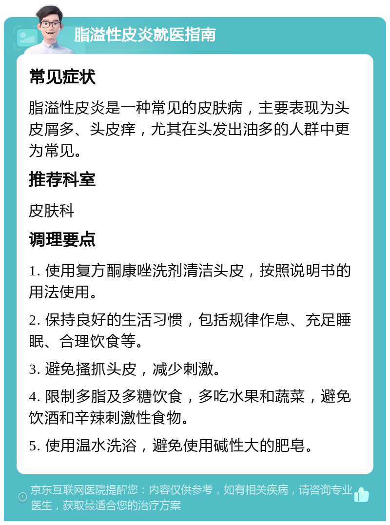 脂溢性皮炎就医指南 常见症状 脂溢性皮炎是一种常见的皮肤病，主要表现为头皮屑多、头皮痒，尤其在头发出油多的人群中更为常见。 推荐科室 皮肤科 调理要点 1. 使用复方酮康唑洗剂清洁头皮，按照说明书的用法使用。 2. 保持良好的生活习惯，包括规律作息、充足睡眠、合理饮食等。 3. 避免搔抓头皮，减少刺激。 4. 限制多脂及多糖饮食，多吃水果和蔬菜，避免饮酒和辛辣刺激性食物。 5. 使用温水洗浴，避免使用碱性大的肥皂。