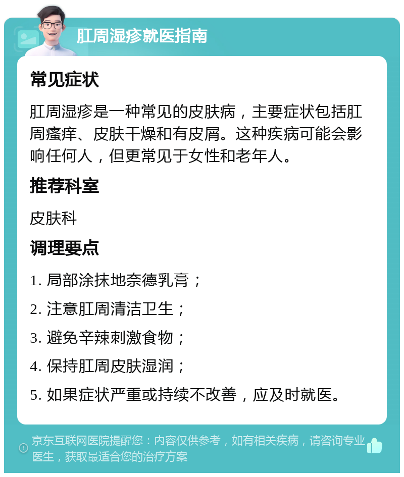 肛周湿疹就医指南 常见症状 肛周湿疹是一种常见的皮肤病，主要症状包括肛周瘙痒、皮肤干燥和有皮屑。这种疾病可能会影响任何人，但更常见于女性和老年人。 推荐科室 皮肤科 调理要点 1. 局部涂抹地奈德乳膏； 2. 注意肛周清洁卫生； 3. 避免辛辣刺激食物； 4. 保持肛周皮肤湿润； 5. 如果症状严重或持续不改善，应及时就医。